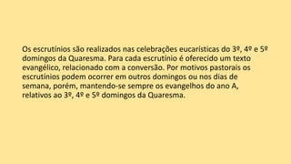 Os escrutínios são realizados nas celebrações eucarísticas do 3º, 4º e 5º
domingos da Quaresma. Para cada escrutínio é oferecido um texto
evangélico, relacionado com a conversão. Por motivos pastorais os
escrutínios podem ocorrer em outros domingos ou nos dias de
semana, porém, mantendo-se sempre os evangelhos do ano A,
relativos ao 3º, 4º e 5º domingos da Quaresma.
 
