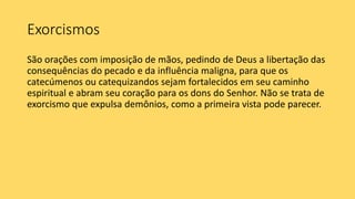 Exorcismos
São orações com imposição de mãos, pedindo de Deus a libertação das
consequências do pecado e da influência maligna, para que os
catecúmenos ou catequizandos sejam fortalecidos em seu caminho
espiritual e abram seu coração para os dons do Senhor. Não se trata de
exorcismo que expulsa demônios, como a primeira vista pode parecer.
 