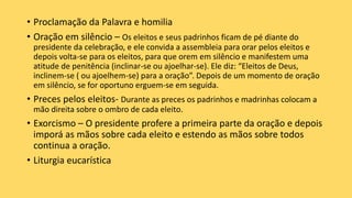 • Proclamação da Palavra e homilia
• Oração em silêncio – Os eleitos e seus padrinhos ficam de pé diante do
presidente da celebração, e ele convida a assembleia para orar pelos eleitos e
depois volta-se para os eleitos, para que orem em silêncio e manifestem uma
atitude de penitência (inclinar-se ou ajoelhar-se). Ele diz: “Eleitos de Deus,
inclinem-se ( ou ajoelhem-se) para a oração”. Depois de um momento de oração
em silêncio, se for oportuno erguem-se em seguida.
• Preces pelos eleitos- Durante as preces os padrinhos e madrinhas colocam a
mão direita sobre o ombro de cada eleito.
• Exorcismo – O presidente profere a primeira parte da oração e depois
imporá as mãos sobre cada eleito e estendo as mãos sobre todos
continua a oração.
• Liturgia eucarística
 