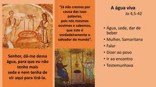 • Água, sede, dar de
beber
• Mulher, Samaritana
• Falar
• Dizer ao povo
• Ir ao encontro
• Testemunhava
Senhor, dá-me dessa
água, para que eu não
tenha mais
sede e nem tenha de
vir aqui para tirá-la.
“Já não cremos por
causa das tuas
palavras,
pois nós mesmos
ouvimos e sabemos,
que este é
verdadeiramente o
salvador do mundo”.
A água viva
Jo 4,5-42
 
