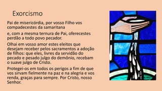 Exorcismo
Pai de misericórdia, por vosso Filho vos
compadecestes da samaritana
e, com a mesma ternura de Pai, oferecestes
perdão a todo povo pecador.
Olhai em vosso amor estes eleitos que
desejam receber pelos sacramentos a adoção
de filhos: que eles, livres da servidão do
pecado e pesado julgo do demônio, recebam
o suave julgo de Cristo.
Protegei-os em todos os perigos a fim de que
vos sirvam fielmente na paz e na alegria e vos
renda, graças para sempre. Por Cristo, nosso
Senhor.
 