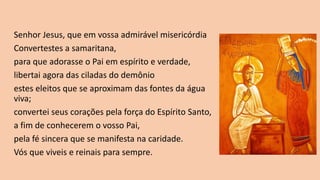 Senhor Jesus, que em vossa admirável misericórdia
Convertestes a samaritana,
para que adorasse o Pai em espírito e verdade,
libertai agora das ciladas do demônio
estes eleitos que se aproximam das fontes da água
viva;
convertei seus corações pela força do Espírito Santo,
a fim de conhecerem o vosso Pai,
pela fé sincera que se manifesta na caridade.
Vós que viveis e reinais para sempre.
 