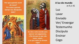 Luz
Lavar
Enviado
Ver/ Enxergar
Testemunho
Discípulo
Ensinar
Cego
A luz do mundo
Jo 9,1-41
Por que quereis ouvir
de novo?
Por acaso quereis
tornar-vos discípulos
dele?
Eu vim a este mundo para
exercer um julgamento,
a fim de que os que não
veem, vejam,
e os que veem se tornem
cegos
 