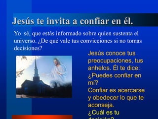 Jesús te invita a confiar en él.
Yo sé, que estás informado sobre quien sustenta el
universo. ¿De qué vale tus convicciones si no tomas
decisiones?
                              Jesús conoce tus
                              preocupaciones, tus
                              anhelos. Él te dice:
                              ¿Puedes confiar en
                              mí?
                              Confiar es acercarse
                              y obedecer lo que te
                              aconseja.
                              ¿Cuál es tu
 