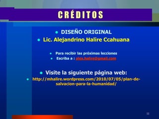 CRÉDITOS
                  DISEÑO ORIGINAL
          Lic. Alejandrino Halire Ccahuana

              Para recibir las próximas lecciones
              Escriba a : alex.halire@gmail.com




          Visite la siguiente página web:
   http://mhalire.wordpress.com/2010/07/05/plan-de-
              salvacion-para-la-humanidad/




                                                       11
 