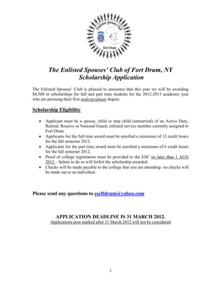 The Enlisted Spouses’ Club of Fort Drum, NY
                   Scholarship Application
The Enlisted Spouses’ Club is pleased to announce that this year we will be awarding
$4,500 in scholarships for full and part time students for the 2012-2013 academic year
who are pursuing their first undergraduate degree.

Scholarship Eligibility

      Applicant must be a spouse, child or step child (unmarried) of an Active Duty,
       Retired, Reserve or National Guard, enlisted service member currently assigned to
       Fort Drum
      Applicants for the full time award must be enrolled a minimum of 12 credit hours
       for the fall semester 2012.
      Applicants for the part time award must be enrolled a minimum of 6 credit hours
       for the fall semester 2012.
      Proof of college registration must be provided to the ESC no later than 1 AUG
       2012 – failure to do so will forfeit the scholarship awarded.
      Checks will be made payable to the college that you are attending- no checks will
       be made out to an individual.



Please send any questions to escftdrum@yahoo.com



            APPLICATION DEADLINE IS 31 MARCH 2012.
         Applications post marked after 31 March 2012 will not be considered




                                           1
 