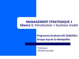 Programme Graduate ESC 2010/2011 Groupe Sup de Co Montpellier MANAGEMENT STRATEGIQUE 1 Séance 1:  Introduction + business model Professeur:  Mickaël Geraudel 