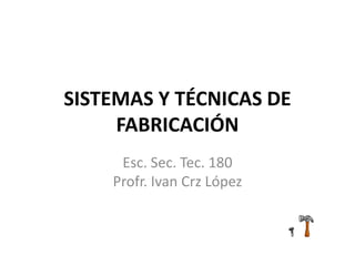 SISTEMAS Y TÉCNICAS DE
FABRICACIÓN
Esc. Sec. Tec. 180
Profr. Ivan Crz López
 