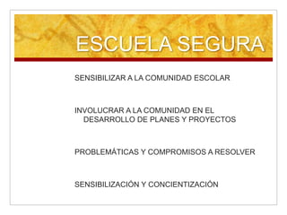 ESCUELA SEGURA SENSIBILIZAR A LA COMUNIDAD ESCOLARINVOLUCRAR A LA COMUNIDAD EN EL DESARROLLO DE PLANES Y PROYECTOS PROBLEMÁTICAS Y COMPROMISOS A RESOLVERSENSIBILIZACIÓN Y CONCIENTIZACIÓN