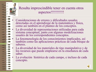 Resulta imprescindible tener en cuenta otros aspectos!!!!!!!!!!! Consideraciones de errores y dificultades usuales detectadas en el aprendizaje de la matemática y física, como así también en el planteo de los conceptos. La diversidad de representaciones utilizadas para cada sistema conceptual, junto con algunas modelizaciones usuales de los correspondientes conceptos. La fenomenología de los conocimientos implicados, así también como las aplicaciones prácticas de cada bloque de saberes. La diversidad de los materiales de tipo manipulativo y de los recursos que puede emplearse en la enseñanza de cada saber. La evolución  histórica de cada campo, e incluso de cada concepto. 