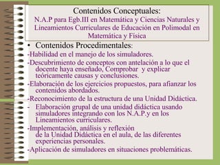 Contenidos Procedimentales : -Habilidad en el manejo de los simuladores. -Descubrimiento de conceptos con antelación a lo que el docente haya enseñado, Comprobar  y explicar teóricamente causas y conclusiones. -Elaboración de los ejercicios propuestos, para afianzar los contenidos abordados. -Reconocimiento de la estructura de una Unidad Didáctica. Elaboración grupal de una unidad didáctica usando simuladores integrando con los N.A.P.y en los Lineamientos curriculares. -Implementación, análisis y reflexión  de la Unidad Didáctica en el aula, de las diferentes experiencias personales. -Aplicación de simuladores en situaciones problemáticas. Contenidos Conceptuales: N.A.P para Egb.III en Matemática y Ciencias Naturales y Lineamientos Curriculares de Educación en Polimodal en Matemática y Física 