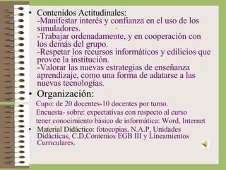 . Contenidos Actitudinales: -Manifestar interés y confianza en el uso de los simuladores. -Trabajar ordenadamente, y en cooperación con los demás del grupo. -Respetar los recursos informáticos y edilicios que provee la institución. -Valorar las nuevas estrategias de enseñanza aprendizaje, como una forma de adatarse a las nuevas tecnologías. Organización: Cupo: de 20 docentes-10 docentes por turno. Encuesta- sobre: expectativas con respecto al curso tener conocimiento básico de informática: Word, Internet Material Didáctico : fotocopias, N.A.P, Unidades Didácticas, C.D,Contenios EGB III y Lineamientos Curriculares. 
