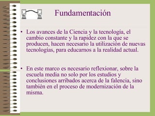 Fundamentación Los avances de la Ciencia y la tecnología, el cambio constante y la rapidez con la que se producen, hacen necesario la utilización de nuevas tecnologías, para educarnos a la realidad actual. En este marco es necesario reflexionar, sobre la escuela media no solo por los estudios y conclusiones arribados acerca de la falencia, sino también en el proceso de modernización de la misma. 