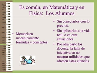 Es común, en Matemática y en Física:  Los Alumnos Memoricen mecánicamente fórmulas y conceptos: Sin conectarlos con lo previos. Sin aplicarlos a la vida real, o en otra situaciones Por otra parte los docente, la falta de iniciativa en no mostrar utilidades que ofrecen estas ciencias. 