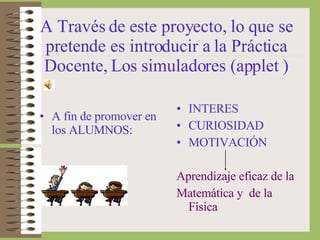 A Través de este proyecto, lo que se pretende es introducir a la Práctica Docente, Los simuladores (applet ) A fin de promover en los ALUMNOS: INTERES CURIOSIDAD MOTIVACIÓN Aprendizaje eficaz de la  Matemática y  de la Física 