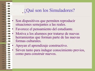 ¿ Qué son los Simuladores?   Son dispositivos que permiten reproducir situaciones semejantes a las reales. Favorece el pensamiento del estudiante. Motiva a los alumnos por tratarse de nuevas herramientas que forman parte de las nuevas formas culturales. Apoyan el aprendizaje constructivo. Sirven tanto para indagar conocimiento previos, como para construir nuevos. 