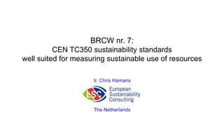 BRCW nr. 7: CEN TC350 sustainability standards well suited for measuring sustainable use of resources 
Ir. Chris Hamans 
The Netherlands  