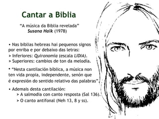 “ A música da Biblia revelada”  Susana Haïk  (1978) Cantar a Biblia Nas biblias hebreas hai pequenos signos por enriba e por debaixo das letras: >  Inferiores:  Quironomía  (escala  LIDIA) . >  Superiores: cambios de ton da melodía. “ Nesta cantilación bíblica, a música non  ten vida propia, independente, senón que  é expresión do sentido relativo das palabras”.   Ademais desta cantilación:  >  A salmodia con canto resposta (Sal 136). >  O canto antifonal (Neh 13, 8 y ss).   