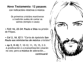 Os primeiros cristiáns mantiveron  a tradición xudea de cantar os  salmos (templo e casas) Novo Testamento:   12 pasaxes   con indicacións relativas á música   Feit 16, 22-34 :   Paulo e Silas  na prisión de Filipos.  Col 3, 16.   Ef  5: “Carta do Apóstolo  San Paulo aos ministerios de música  cristiáns ”. Ap 5, 9-10;  7, 10-12; 11, 15; 15, 2-3: A predicación e a evanxelización cesarán  no ceo; pero  a música  de adoración... continuará !   