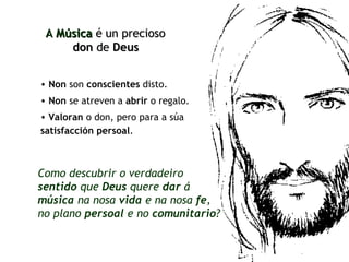 Non  son  conscientes  disto. A  Música   é un precioso  don  de  Deus   Non  se atreven a  abrir  o regalo. Valoran  o don, pero para a súa  satisfacción persoal .   Como descubrir o verdadeiro  sentido  que  Deus  quere  dar  á  música  na nosa  vida  e na nosa  fe ,  no plano  persoal  e no  comunitario ? 