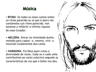 RITMO . Se todos os nosos cantos teñen un ritmo parecido ou (o que é peor) nós cantámolos cun ritmo parecido, non estamos a reflectir a infinita riqueza  do noso Creador.   Música MELODÍA . Entrar na intimidade dunha melodía para captar –e, mesmo, vivir- a  intuición fundamental dun canto. HARMONÍA . Foi Deus quen creou a diversidade de voces. Cada un e cada unha contribuímos ao canto colectivo segundo as características da voz que o Señor nos deu.   