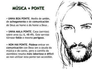 UNHA BOA PONTE . Medio de  unión , de  achegamento  e de  comunicación  de Deus ao home e do home a Deus   .   MÚSICA = PONTE UNHA MALA PONTE . Casa (servizo) sobre area (Lc 6, 48-49). Este servizo tórnase  feble  e mesmo  perigoso . NON HAI PONTE .  Pódese  entrar en  comunicación  con Deus sen a axuda da música e do canto, pero o camiño da asemblea resulta  máis laborioso e difícil   ao non utilizar esta ponte tan accesible.  
