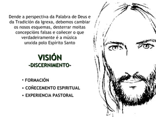 FORMACIÓN   Dende a perspectiva da Palabra de Deus e da Tradición da Igrexa, debemos cambiar os nosos esquemas, desterrar moitas concepcións falsas e coñecer o que verdadeiramente é a música  unxida polo Espírito Santo VISIÓN -DISCERNIMENTO- COÑECEMENTO ESPIRITUAL EXPERIENCIA PASTORAL 