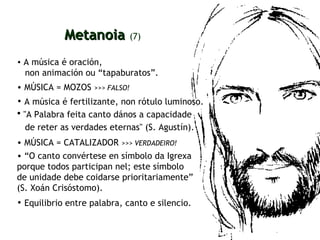 A música é oración,  non animación ou “tapaburatos”. Metanoia   (7) MÚSICA = MOZOS  >>>   FALSO! A música é fertilizante, non rótulo luminoso.   "A Palabra feita canto dános a capacidade  de reter as verdades eternas" (S. Agustín).   MÚSICA = CATALIZADOR  >>>   VERDADEIRO! “ O canto convértese en símbolo da Igrexa porque todos participan nel; este símbolo  de unidade debe coidarse prioritariamente”  (S. Xoán Crisóstomo). Equilibrio entre palabra, canto e silencio.   