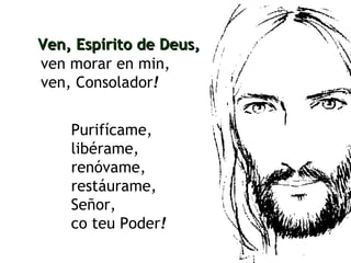 ven morar en min, ven, Consolador ! Ven, Espírito de Deus, Purifícame, libérame, renóvame, restáurame, Señor, co teu Poder !   