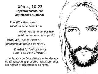 Tres fillos tivo Lamek:  Yabal, Yubal e Túbal Caín.   Xén 4, 20-22 Especialización  das  actividades   humanas   Yabal  "veu ser o pai dos que  habitan tendas e crían gando".   Túbal Caín , "pai de todos os forxadores de cobre e de ferro".   E  Yubal  foi "pai de cantos  tocan a cítara e a frauta". A Palabra de Deus dános a entender que os alimentos e os produtos manufacturados  non sacian as necesidades do home.  