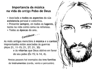 Asociada a  todos os aspectos  da súa  existencia  persoal e colectiva.  Presente  sempre , en todos os  lugares , tanto na vida cotiá coma na relixiosa.  Todas as  épocas  do ano . I mportancia da música  na vida do  antigo  Pobo de Deus   Cantábase . . . As máis antigas mencións á  música  e a  cantos  improvisados están asociadas ás guerras  (Núm 21, 11-15; 21, 27; 21, 30)  e ás  vitorias  que Deus obtivo en favor  do seu pobo (Éx 15; Is 14, 4).   Nestas pasaxes hai exemplos das  tres familias de  instrumentos  (corda, vento e percusión) .   
