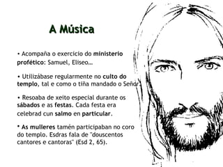 Acompaña o exercicio do  ministerio profético : Samuel, Eliseo…   A Música Utilizábase regularmente no  culto do templo , tal e como o tiña mandado o Señor. Resoaba de xeito especial durante os  sábados  e as  festas . Cada festa era celebrad cun  salmo  en  particular .   As mulleres  tamén participaban no coro do templo. Esdras fala de "douscentos cantores e cantoras" (Esd 2, 65). 
