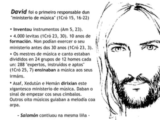 David   foi o primeiro responsable dun "ministerio de música"  (1Cró 15, 16-22) Inventou  instrumentos (Am 5, 23).   4.000 levitas (1Cró 23, 30). 10 anos de  formación . Non podían exercer o seu ministerio antes dos 30 anos (1Cró 23, 3).   Os mestres de música e canto estaban divididos en 24 grupos de 12 homes cada un: 288 "expertos, instruídos e aptos" (1Cró 25, 7)  ensinaban  a música aos seus irmáns.   Asaf, Xedutún e Hemán  dirixían  este xigantesco ministerio de música. Daban o sinal de empezar cos seus címbalos. Outros oito músicos guiaban a melodía coa arpa. -  Salomón  contiuou na mesma liña - 