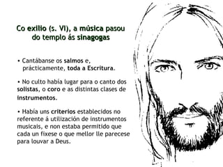 Cantábanse os  salmos  e,  prácticamente,  toda a Escritura .  Co  exilio  (s. VI), a  música  pasou  do templo ás  sinagogas No culto había lugar para o canto dos  solistas , o  coro  e as distintas clases de  instrumentos .   Había uns  criterios  establecidos no referente á utilización de instrumentos musicais, e non estaba permitido que cada un fixese o que mellor lle parecese para louvar a Deus. 