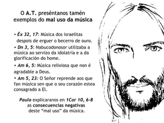 Éx 32, 17 : Música dos israelitas  despois de erguer o becerro de ouro.   O  A.T.  preséntanos tamén  exemplos do  mal uso da música   Dn 3, 5 : Nabucodonosor utilizaba a música ao servizo da idolatría e a da glorificación do home. Am 6, 5:  Música relixiosa que non é agradable a Deus.   Am 5, 23:   O Señor reprende aos que fan música sen que o seu corazón estea consagrado a El. Paulo  explicaranos en  1Cor 10, 6-8   as  consecuencias negativas   deste “mal uso” da música. 