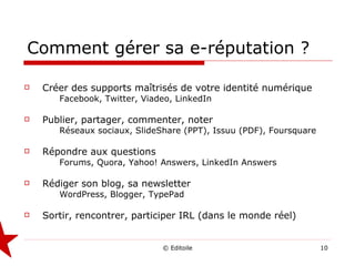 Comment gérer sa e-réputation ? Créer des supports maîtrisés de votre identité numérique Facebook, Twitter, Viadeo, LinkedIn Publier, partager, commenter, noter Réseaux sociaux, SlideShare (PPT), Issuu (PDF), Foursquare Répondre aux questions Forums, Quora, Yahoo! Answers, LinkedIn Answers Rédiger son blog, sa newsletter WordPress, Blogger, TypePad Sortir, rencontrer, participer IRL (dans le monde réel) 