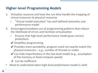 Higher-level Programming Models
1.  Virtualize	
  resource	
  and	
  have	
  the	
  run-­‐Fme	
  handle	
  the	
  mapping	
  of	
  
virtual	
  resources	
  to	
  physical	
  resources	
  
–  “Virtual	
  model	
  execuFon”	
  has	
  well-­‐deﬁned	
  semanFcs	
  and	
  
performance	
  model	
  
2.  Encourages/mandates	
  use	
  of	
  programming	
  pamerns	
  that	
  reduce	
  
the	
  likelihood	
  of	
  errors	
  and	
  facilitate	
  virtualizaFon	
  
–  Ensures	
  that	
  high-­‐level	
  performance	
  model	
  gives	
  correct	
  
predicFons	
  
✔ Simpliﬁes	
  programming	
  	
  
✔ Provides	
  more	
  portability:	
  program	
  need	
  not	
  exactly	
  match	
  the	
  
physical	
  resources	
  –	
  e.g.,	
  number	
  of	
  threads	
  or	
  nodes	
  
✔ Can	
  hide	
  imperfecFons	
  in	
  the	
  low-­‐level	
  model	
  (e.g.,	
  assumpFon	
  
of	
  ﬂat	
  memory	
  or	
  ﬁxed	
  compute	
  speed)	
  
✗  Can	
  be	
  ineﬃcient	
  
•  Need	
  to	
  understand	
  when	
  high-­‐level	
  performance	
  model	
  is	
  valid	
  
13	
  
 