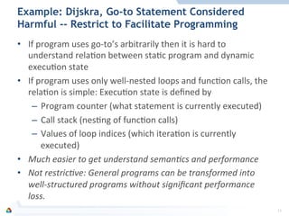 Example: Dijskra, Go-to Statement Considered
Harmful -- Restrict to Facilitate Programming
•  If	
  program	
  uses	
  go-­‐to’s	
  arbitrarily	
  then	
  it	
  is	
  hard	
  to	
  
understand	
  relaFon	
  between	
  staFc	
  program	
  and	
  dynamic	
  
execuFon	
  state	
  	
  
•  If	
  program	
  uses	
  only	
  well-­‐nested	
  loops	
  and	
  funcFon	
  calls,	
  the	
  
relaFon	
  is	
  simple:	
  ExecuFon	
  state	
  is	
  deﬁned	
  by	
  	
  
–  Program	
  counter	
  (what	
  statement	
  is	
  currently	
  executed)	
  
–  Call	
  stack	
  (nesFng	
  of	
  funcFon	
  calls)	
  
–  Values	
  of	
  loop	
  indices	
  (which	
  iteraFon	
  is	
  currently	
  
executed)	
  
•  Much	
  easier	
  to	
  get	
  understand	
  seman0cs	
  and	
  performance	
  
•  Not	
  restric0ve:	
  General	
  programs	
  can	
  be	
  transformed	
  into	
  
well-­‐structured	
  programs	
  without	
  signiﬁcant	
  performance	
  
loss.	
  
14	
  
 