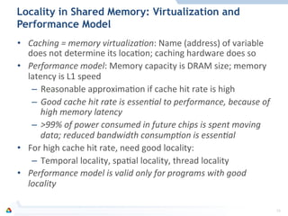 Locality in Shared Memory: Virtualization and
Performance Model
•  Caching	
  =	
  memory	
  virtualiza0on:	
  Name	
  (address)	
  of	
  variable	
  
does	
  not	
  determine	
  its	
  locaFon;	
  caching	
  hardware	
  does	
  so	
  
•  Performance	
  model:	
  Memory	
  capacity	
  is	
  DRAM	
  size;	
  memory	
  
latency	
  is	
  L1	
  speed	
  
–  Reasonable	
  approximaFon	
  if	
  cache	
  hit	
  rate	
  is	
  high	
  
–  Good	
  cache	
  hit	
  rate	
  is	
  essen0al	
  to	
  performance,	
  because	
  of	
  
high	
  memory	
  latency	
  
–  >99%	
  of	
  power	
  consumed	
  in	
  future	
  chips	
  is	
  spent	
  moving	
  
data;	
  reduced	
  bandwidth	
  consump0on	
  is	
  essen0al	
  
•  For	
  high	
  cache	
  hit	
  rate,	
  need	
  good	
  locality:	
  
–  Temporal	
  locality,	
  spaFal	
  locality,	
  thread	
  locality	
  
•  Performance	
  model	
  is	
  valid	
  only	
  for	
  programs	
  with	
  good	
  
locality	
  
16	
  
 
