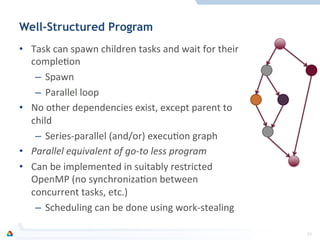 Well-Structured Program
•  Task	
  can	
  spawn	
  children	
  tasks	
  and	
  wait	
  for	
  their	
  
compleFon	
  
–  Spawn	
  
–  Parallel	
  loop	
  
•  No	
  other	
  dependencies	
  exist,	
  except	
  parent	
  to	
  
child	
  
–  Series-­‐parallel	
  (and/or)	
  execuFon	
  graph	
  
•  Parallel	
  equivalent	
  of	
  go-­‐to	
  less	
  program	
  
•  Can	
  be	
  implemented	
  in	
  suitably	
  restricted	
  
OpenMP	
  (no	
  synchronizaFon	
  between	
  
concurrent	
  tasks,	
  etc.)	
  
–  Scheduling	
  can	
  be	
  done	
  using	
  work-­‐stealing	
  
19	
  
 