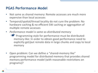 PGAS Performance Model
•  Not	
  same	
  as	
  shared	
  memory:	
  Remote	
  accesses	
  are	
  much	
  more	
  
expensive	
  than	
  local	
  accesses	
  
•  Temporal/spaFal/thread	
  locality	
  do	
  not	
  cure	
  the	
  problem:	
  No	
  
hardware	
  caching	
  &	
  no	
  eﬃcient	
  SW	
  caching	
  or	
  aggregaFon	
  of	
  
mulFple	
  remote	
  accesses	
  
•  Performance	
  model	
  is	
  same	
  as	
  distributed	
  memory	
  
☛ 	
  Programming	
  style	
  for	
  performance	
  must	
  be	
  distributed-­‐
memory-­‐like:	
  In	
  order	
  to	
  obtain	
  good	
  performance	
  need	
  to	
  
explicitly	
  get/put	
  remote	
  data	
  in	
  large	
  chunks	
  and	
  copy	
  to	
  local	
  
memory	
  
•  Open	
  problem:	
  Can	
  we	
  deﬁne	
  a	
  “shared-­‐memory	
  like”	
  
programming	
  model	
  for	
  distributed	
  memory	
  that	
  provides	
  shared	
  
memory	
  performance	
  model	
  (with	
  reasonable	
  restricFons	
  on	
  
programs)?	
  
	
  
23	
  
 