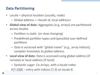 Data Partitioning
•  Locale	
  =	
  physical	
  locaFon	
  (usually,	
  node)	
  
–  Global	
  address	
  =	
  <locale	
  id,	
  local	
  address>	
  
•  Global	
  view	
  of	
  data:	
  Aggregates	
  (e.g.	
  arrays)	
  are	
  parFFoned	
  
across	
  locales	
  
–  ParFFon	
  is	
  staFc	
  	
  (or	
  slow	
  changing)	
  
–  Predeﬁned	
  parFFon	
  types	
  and	
  (possibly)	
  user-­‐deﬁned	
  
parFFons	
  
–  Data	
  is	
  accessed	
  with	
  “global	
  name”	
  (e.g.,	
  array	
  indices);	
  
compiler	
  translates	
  to	
  global	
  address.	
  
•  Local	
  view	
  of	
  data:	
  Data	
  is	
  accessed	
  using	
  global	
  address	
  (if	
  
remote)	
  or	
  local	
  address	
  (if	
  local)	
  
–  SyntacFc	
  sugar:	
  Co-­‐arrays,	
  with	
  a	
  locale	
  index	
  
A(7,3)[8]	
  –	
  entry	
  with	
  indices	
  (7,3)	
  on	
  locale	
  8.	
  
27	
  
 