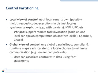 Control Partitioning
	
  
•  Local	
  view	
  of	
  control:	
  each	
  local	
  runs	
  its	
  own	
  (possibly	
  
mulFthreaded)	
  code;	
  execuFons	
  in	
  disFnct	
  locales	
  
synchronize	
  explicitly	
  (e.g.,	
  with	
  barriers).	
  MPI,	
  UPC,	
  etc.	
  
–  Variant:	
  support	
  remote	
  task	
  invocaFon	
  (code	
  on	
  one	
  
local	
  can	
  spawn	
  computaFon	
  on	
  another	
  locale).	
  Charm++,	
  
Chapel	
  
•  Global	
  view	
  of	
  control:	
  one	
  global	
  parallel	
  loop;	
  compiler	
  &	
  
run-­‐Fme	
  maps	
  each	
  iterate	
  to	
  	
  a	
  locale	
  chosen	
  to	
  minimize	
  
communicaFon	
  (e.g.,	
  owner	
  compute	
  rule)	
  
–  User	
  can	
  associate	
  control	
  with	
  data	
  using	
  “on”	
  
statements	
  
29	
  
 