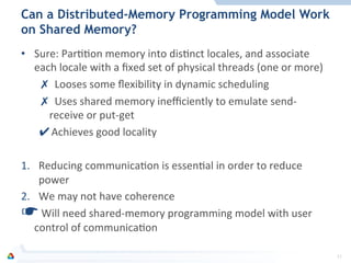 Can a Distributed-Memory Programming Model Work
on Shared Memory?
•  Sure:	
  ParFFon	
  memory	
  into	
  disFnct	
  locales,	
  and	
  associate	
  
each	
  locale	
  with	
  a	
  ﬁxed	
  set	
  of	
  physical	
  threads	
  (one	
  or	
  more)	
  
✗  Looses	
  some	
  ﬂexibility	
  in	
  dynamic	
  scheduling	
  
✗  Uses	
  shared	
  memory	
  ineﬃciently	
  to	
  emulate	
  send-­‐
receive	
  or	
  put-­‐get	
  
✔ Achieves	
  good	
  locality	
  
1.  Reducing	
  communicaFon	
  is	
  essenFal	
  in	
  order	
  to	
  reduce	
  	
  
power	
  
2.  We	
  may	
  not	
  have	
  coherence	
  
☛ 	
  Will	
  need	
  shared-­‐memory	
  programming	
  model	
  with	
  user	
  
control	
  of	
  communicaFon	
  
31	
  
 