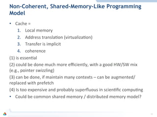 Non-Coherent, Shared-Memory-Like Programming
Model
•  Cache	
  =	
  
1.  Local	
  memory	
  
2.  Address	
  translaFon	
  (virtualizaFon)	
  
3.  Transfer	
  is	
  implicit	
  
4.  coherence	
  
(1)	
  is	
  essenFal	
  
(2)	
  could	
  be	
  done	
  much	
  more	
  eﬃciently,	
  with	
  a	
  good	
  HW/SW	
  mix	
  
(e.g.,	
  pointer	
  swizzling)	
  
(3)	
  can	
  be	
  done,	
  if	
  maintain	
  many	
  contexts	
  –	
  can	
  be	
  augmented/
replaced	
  with	
  prefetch	
  
(4)	
  Is	
  too	
  expensive	
  and	
  probably	
  superﬂuous	
  in	
  scienFﬁc	
  compuFng	
  
•  Could	
  be	
  common	
  shared	
  memory	
  /	
  distributed	
  memory	
  model?	
  
32	
  
 