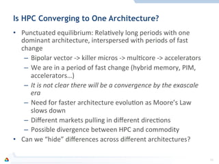 Is HPC Converging to One Architecture?
•  Punctuated	
  equilibrium:	
  RelaFvely	
  long	
  periods	
  with	
  one	
  
dominant	
  architecture,	
  interspersed	
  with	
  periods	
  of	
  fast	
  
change	
  
–  Bipolar	
  vector	
  -­‐>	
  killer	
  micros	
  -­‐>	
  mulFcore	
  -­‐>	
  accelerators	
  
–  We	
  are	
  in	
  a	
  period	
  of	
  fast	
  change	
  (hybrid	
  memory,	
  PIM,	
  
accelerators…)	
  
–  It	
  is	
  not	
  clear	
  there	
  will	
  be	
  a	
  convergence	
  by	
  the	
  exascale	
  
era	
  
–  Need	
  for	
  faster	
  architecture	
  evoluFon	
  as	
  Moore’s	
  Law	
  
slows	
  down	
  
–  Diﬀerent	
  markets	
  pulling	
  in	
  diﬀerent	
  direcFons	
  
–  Possible	
  divergence	
  between	
  HPC	
  and	
  commodity	
  
•  Can	
  we	
  “hide”	
  diﬀerences	
  across	
  diﬀerent	
  architectures?	
  
33	
  
 