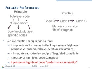 Portable Performance
•  Can	
  we	
  redeﬁne	
  compilaFon	
  so	
  that:	
  
–  It	
  supports	
  well	
  a	
  human	
  in	
  the	
  loop	
  (manual	
  high-­‐level	
  
decisions	
  vs.	
  automated	
  low-­‐level	
  transformaFons)	
  
–  It	
  integrates	
  auto-­‐tuning	
  and	
  proﬁle-­‐guided	
  compilaFon	
  
–  It	
  preserves	
  high-­‐level	
  code	
  semanFcs	
  
–  It	
  preserves	
  high-­‐level	
  code	
  “performance	
  semanFcs”	
  
August	
  13	
   MCS	
  	
  -­‐-­‐	
  Marc	
  Snir	
   34	
  
Principle
High-level code
Low-level, platform-
specific codes
“Compilation”
Practice
Code A Code B Code C
Manual conversion
“ifdef” spaghetti
 