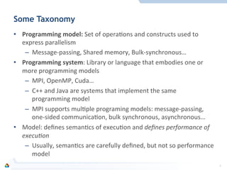 Some Taxonomy
•  Programming	
  model:	
  Set	
  of	
  operaFons	
  and	
  constructs	
  used	
  to	
  
express	
  parallelism	
  
–  Message-­‐passing,	
  Shared	
  memory,	
  Bulk-­‐synchronous…	
  
•  Programming	
  system:	
  Library	
  or	
  language	
  that	
  embodies	
  one	
  or	
  
more	
  programming	
  models	
  
–  MPI,	
  OpenMP,	
  Cuda…	
  
–  C++	
  and	
  Java	
  are	
  systems	
  that	
  implement	
  the	
  same	
  
programming	
  model	
  
–  MPI	
  supports	
  mulFple	
  programing	
  models:	
  message-­‐passing,	
  
one-­‐sided	
  communicaFon,	
  bulk	
  synchronous,	
  asynchronous…	
  
•  Model:	
  deﬁnes	
  semanFcs	
  of	
  execuFon	
  and	
  deﬁnes	
  performance	
  of	
  
execu0on	
  
–  Usually,	
  semanFcs	
  are	
  carefully	
  deﬁned,	
  but	
  not	
  so	
  performance	
  
model	
  
4	
  
 