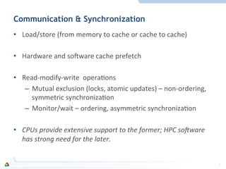 Communication & Synchronization
•  Load/store	
  (from	
  memory	
  to	
  cache	
  or	
  cache	
  to	
  cache)	
  
•  Hardware	
  and	
  so[ware	
  cache	
  prefetch	
  
•  Read-­‐modify-­‐write	
  	
  operaFons	
  
–  Mutual	
  exclusion	
  (locks,	
  atomic	
  updates)	
  –	
  non-­‐ordering,	
  
symmetric	
  synchronizaFon	
  
–  Monitor/wait	
  –	
  ordering,	
  asymmetric	
  synchronizaFon	
  	
  
•  CPUs	
  provide	
  extensive	
  support	
  to	
  the	
  former;	
  HPC	
  so:ware	
  
has	
  strong	
  need	
  for	
  the	
  later.	
  
7	
  
 