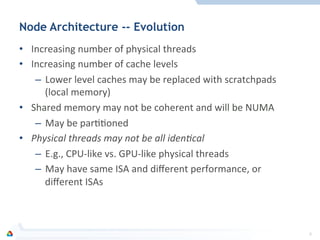 Node Architecture -- Evolution
•  Increasing	
  number	
  of	
  physical	
  threads	
  
•  Increasing	
  number	
  of	
  cache	
  levels	
  
–  Lower	
  level	
  caches	
  may	
  be	
  replaced	
  with	
  scratchpads	
  
(local	
  memory)	
  
•  Shared	
  memory	
  may	
  not	
  be	
  coherent	
  and	
  will	
  be	
  NUMA	
  
–  May	
  be	
  parFFoned	
  
•  Physical	
  threads	
  may	
  not	
  be	
  all	
  iden0cal	
  
–  E.g.,	
  CPU-­‐like	
  vs.	
  GPU-­‐like	
  physical	
  threads	
  
–  May	
  have	
  same	
  ISA	
  and	
  diﬀerent	
  performance,	
  or	
  
diﬀerent	
  ISAs	
  
8	
  
 